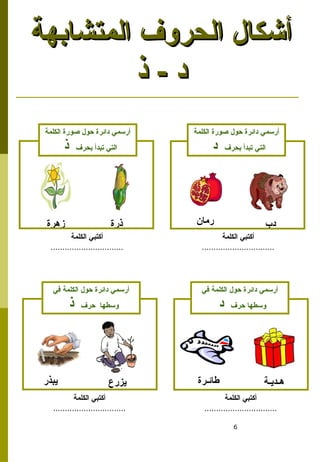 6
‫المتشابهة‬ ‫الحروف‬ ‫أشكال‬
‫المتشابهة‬ ‫الحروف‬ ‫أشكال‬
‫ذ‬ - ‫د‬
‫ذ‬ - ‫د‬
‫دب‬
‫رمان‬
‫زهرة‬ ‫ذرة‬
‫الكلمة‬ ‫صورة‬ ‫حول‬ ‫دائرة‬ ‫أرسمي‬
‫بحرف‬ ‫تبدأ‬ ‫التي‬
‫د‬
‫الكلمة‬ ‫صورة‬ ‫حول‬ ‫دائرة‬ ‫أرسمي‬
‫بحرف‬ ‫تبدأ‬ ‫التي‬
‫ذ‬
‫الكلمة‬ ‫أكتبي‬
...............................
‫الكلمة‬ ‫أكتبي‬
...............................
‫هـديـة‬
‫طائـرة‬
‫يبذر‬ ‫يزرع‬
‫في‬ ‫الكلمة‬ ‫حول‬ ‫دائرة‬ ‫أرسمي‬
‫حرف‬ ‫وسطها‬
‫د‬
‫في‬ ‫الكلمة‬ ‫حول‬ ‫دائرة‬ ‫أرسمي‬
‫حرف‬ ‫وسطها‬
‫ذ‬
‫الكلمة‬ ‫أكتبي‬
...............................
‫الكلمة‬ ‫أكتبي‬
...............................
 