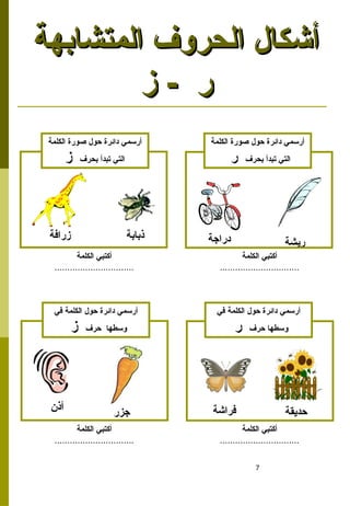 7
‫المتشابهة‬ ‫الحروف‬ ‫أشكال‬
‫المتشابهة‬ ‫الحروف‬ ‫أشكال‬
‫ز‬ - ‫ر‬
‫ز‬ - ‫ر‬
‫ريشة‬
‫زرافة‬ ‫دراجة‬
‫الكلمة‬ ‫صورة‬ ‫حول‬ ‫دائرة‬ ‫أرسمي‬
‫بحرف‬ ‫تبدأ‬ ‫التي‬
‫ر‬
‫الكلمة‬ ‫صورة‬ ‫حول‬ ‫دائرة‬ ‫أرسمي‬
‫بحرف‬ ‫تبدأ‬ ‫التي‬
‫ز‬
‫الكلمة‬ ‫أكتبي‬
...............................
‫الكلمة‬ ‫أكتبي‬
...............................
‫ذبابة‬
‫حديقة‬
‫فراشة‬
‫أذن‬ ‫جزر‬
‫في‬ ‫الكلمة‬ ‫حول‬ ‫دائرة‬ ‫أرسمي‬
‫حرف‬ ‫وسطها‬
‫ر‬
‫في‬ ‫الكلمة‬ ‫حول‬ ‫دائرة‬ ‫أرسمي‬
‫حرف‬ ‫وسطها‬
‫ز‬
‫الكلمة‬ ‫أكتبي‬
...............................
‫الكلمة‬ ‫أكتبي‬
...............................
 
