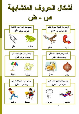 9
‫المتشابهة‬ ‫الحروف‬ ‫أشكال‬
‫المتشابهة‬ ‫الحروف‬ ‫أشكال‬
‫ض‬ - ‫ص‬
‫ض‬ - ‫ص‬
‫سهم‬
‫ظفر‬ ‫صقر‬
‫الكلمة‬ ‫صورة‬ ‫حول‬ ‫دائرة‬ ‫أرسمي‬
‫بحرف‬ ‫تبدأ‬ ‫التي‬
‫ص‬
‫الكلمة‬ ‫صورة‬ ‫حول‬ ‫دائرة‬ ‫أرسمي‬
‫بحرف‬ ‫تبدأ‬ ‫التي‬
‫ض‬
‫ضفدع‬
‫بصل‬
‫عسل‬
‫مظلة‬ ‫بيضة‬
‫في‬ ‫الكلمة‬ ‫حول‬ ‫دائرة‬ ‫أرسمي‬
‫حرف‬ ‫وسطها‬
‫ص‬
‫في‬ ‫الكلمة‬ ‫حول‬ ‫دائرة‬ ‫أرسمي‬
‫حرف‬ ‫وسطها‬
‫ض‬
‫يغوص‬
‫يركض‬ ‫يحفظ‬
‫التي‬ ‫الكلمة‬ ‫حول‬ ‫دائرة‬ ‫أرسمي‬
‫حرف‬ ‫أخرها‬
‫ص‬
‫التي‬ ‫الكلمة‬ ‫حول‬ ‫دائرة‬ ‫أرسمي‬
‫حرف‬ ‫أخرها‬
‫ض‬
‫ضرس‬
 