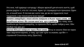 Хто жне, той одержує нагороду і збирає врожай для вічного життя, щоб
разом раділи ті, хто сіє і хто жне. Адже тут справджується приказка: Один
сіє, а інший жне. Я послав вас жати там, де ви не трудилися; інші
трудилися, а ви пожинаєте їхню працю!
Багато самарійців з того міста повірило в Нього через слова, які
засвідчила жінка: Він сказав мені все, що я зробила. Ось чому, коли
прийшли до Нього самарійці, то просили Його, щоби побув у них. І Він
пробув там два дні.
Значно більше повірило через Його слово. Жінці ж казали: Вже не через
твоє свідчення віримо, а тому, що самі чули та знаємо, що Він —
справжній Спаситель світу, [Христос].
Івана 4:36-42 УТТ
 