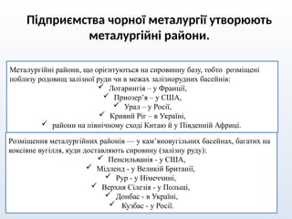 Підприємства чорної металургії утворюють
металургійні райони.
Металургійні райони, що орієнтуються на сировинну базу, тобто розміщені
поблизу родовищ залізної руди чи в межах залізнорудних басейнів:
 Лотарингія – у Франції,
 Приозер’я – у США,
 Урал – у Росії,
 Кривий Ріг – в Україні,
 райони на північному сході Китаю й у Південній Африці.
Розміщення металургійних районів — у кам’яновугільних басейнах, багатих на
коксівне вугілля, куди доставляють сировину (залізну руду):
 Пенсильванія - у США,
 Мідленд - у Великій Британії,
 Рур - у Німеччині,
 Верхня Сілезія - у Польщі,
 Донбас - в Україні,
 Кузбас - у Росії.
 