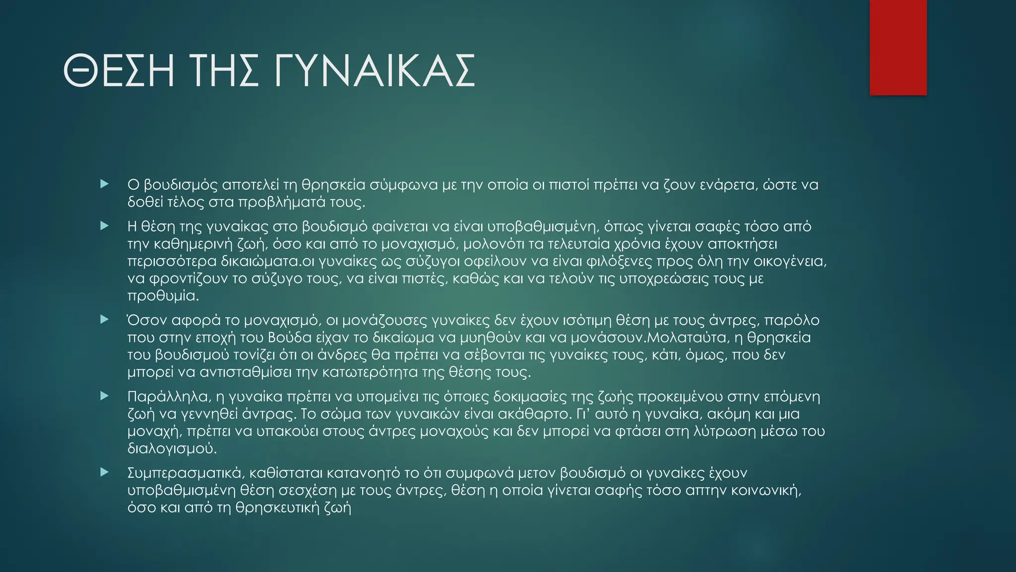 ΘΕΣΗ ΤΗΣ ΓΥΝΑΙΚΑΣ
 Ο βουδισμός αποτελεί τη θρησκεία σύμφωνα με την οποία οι πιστοί πρέπει να ζουν ενάρετα, ώστε να
δοθεί τέλος στα προβλήματά τους.
 Η θέση της γυναίκας στο βουδισμό φαίνεται να είναι υποβαθμισμένη, όπως γίνεται σαφές τόσο από
την καθημερινή ζωή, όσο και από το μοναχισμό, μολονότι τα τελευταία χρόνια έχουν αποκτήσει
περισσότερα δικαιώματα.οι γυναίκες ως σύζυγοι οφείλουν να είναι φιλόξενες προς όλη την οικογένεια,
να φροντίζουν το σύζυγο τους, να είναι πιστές, καθώς και να τελούν τις υποχρεώσεις τους με
προθυμία.
 Όσον αφορά το μοναχισμό, οι μονάζουσες γυναίκες δεν έχουν ισότιμη θέση με τους άντρες, παρόλο
που στην εποχή του Βούδα είχαν το δικαίωμα να μυηθούν και να μονάσουν.Μολαταύτα, η θρησκεία
του βουδισμού τονίζει ότι οι άνδρες θα πρέπει να σέβονται τις γυναίκες τους, κάτι, όμως, που δεν
μπορεί να αντισταθμίσει την κατωτερότητα της θέσης τους.
 Παράλληλα, η γυναίκα πρέπει να υπομείνει τις όποιες δοκιμασίες της ζωής προκειμένου στην επόμενη
ζωή να γεννηθεί άντρας. Το σώμα των γυναικών είναι ακάθαρτο. Γι’ αυτό η γυναίκα, ακόμη και μια
μοναχή, πρέπει να υπακούει στους άντρες μοναχούς και δεν μπορεί να φτάσει στη λύτρωση μέσω του
διαλογισμού.
 Συμπερασματικά, καθίσταται κατανοητό το ότι συμφωνά μετον βουδισμό οι γυναίκες έχουν
υποβαθμισμένη θέση σεσχέση με τους άντρες, θέση η οποία γίνεται σαφής τόσο απτην κοινωνική,
όσο και από τη θρησκευτική ζωή
 