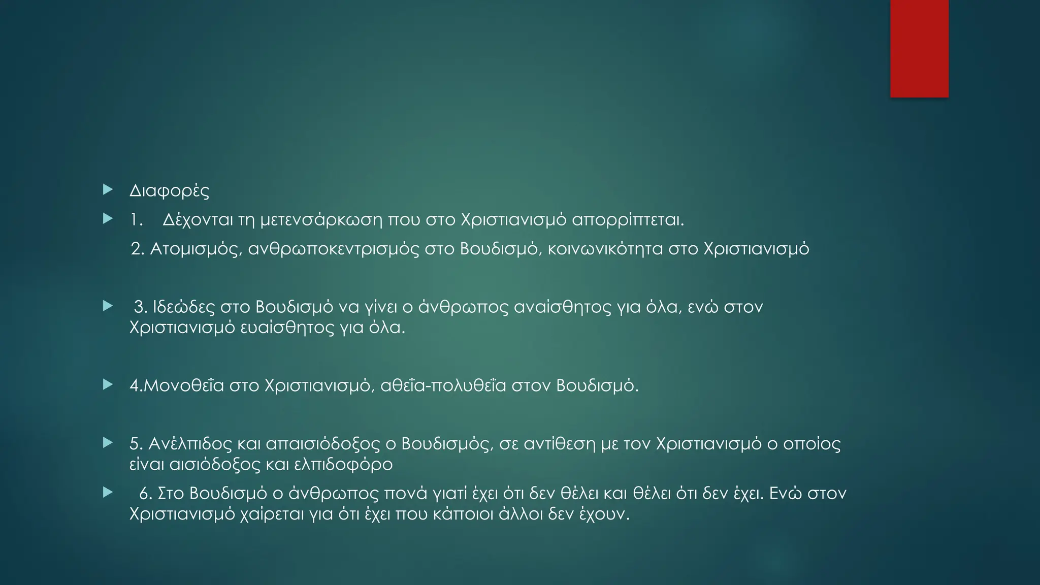  Διαφορές
 1. Δέχονται τη μετενσάρκωση που στο Χριστιανισμό απορρίπτεται.
2. Ατομισμός, ανθρωποκεντρισμός στο Βουδισμό, κοινωνικότητα στο Χριστιανισμό
 3. Ιδεώδες στο Βουδισμό να γίνει ο άνθρωπος αναίσθητος για όλα, ενώ στον
Χριστιανισμό ευαίσθητος για όλα.
 4.Μονοθεΐα στο Χριστιανισμό, αθεΐα-πολυθεΐα στον Βουδισμό.
 5. Ανέλπιδος και απαισιόδοξος ο Βουδισμός, σε αντίθεση με τον Χριστιανισμό ο οποίος
είναι αισιόδοξος και ελπιδοφόρο
 6. Στο Βουδισμό ο άνθρωπος πονά γιατί έχει ότι δεν θέλει και θέλει ότι δεν έχει. Ενώ στον
Χριστιανισμό χαίρεται για ότι έχει που κάποιοι άλλοι δεν έχουν.
 