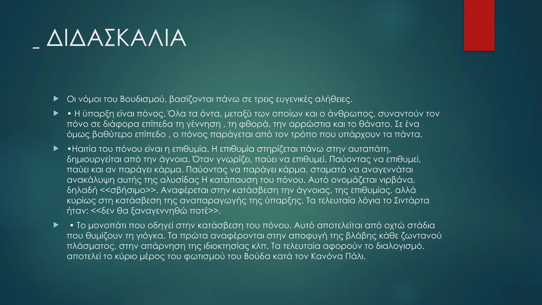 ΔΙΔΑΣΚΑΛΙΑ
 Οι νόμοι του Βουδισμού, βασίζονται πάνω σε τρεις ευγενικές αλήθειες.
 • Η ύπαρξη είναι πόνος. Όλα τα όντα, μεταξύ των οποίων και ο άνθρωπος, συναντούν τον
πόνο σε διάφορα επίπεδα τη γέννηση , τη φθορά, την αρρώστια και το θάνατο. Σε ένα
όμως βαθύτερο επίπεδο , ο πόνος παράγεται από τον τρόπο που υπάρχουν τα πάντα.
 •Ηαιτία του πόνου είναι η επιθυμία. Η επιθυμία στηρίζεται πάνω στην αυταπάτη,
δημιουργείται από την άγνοια. Όταν γνωρίζει, παύει να επιθυμεί. Παύοντας να επιθυμεί,
παύει και αν παράγει κάρμα. Παύοντας να παράγει κάρμα, σταματά να αναγεννάται
ανακάλυψη αυτής της αλυσίδας Η κατάπαυση του πόνου. Αυτό ονομάζεται νιρβάνα,
δηλαδή <<σβήσιμο>>. Αναφέρεται στην κατάσβεση την άγνοιας, της επιθυμίας, αλλά
κυρίως στη κατάσβεση της αναπαραγωγής της ύπαρξης. Τα τελευταία λόγια το Σιντάρτα
ήταν: <<δεν θα ξαναγεννηθώ ποτέ>>.
 • Το μονοπάτι που οδηγεί στην κατάσβεση του πόνου. Αυτό αποτελείται από οχτώ στάδια
που θυμίζουν τη γιόγκα. Τα πρώτα αναφέρονται στην αποφυγή της βλάβης κάθε ζωντανού
πλάσματος, στην απάρνηση της ιδιοκτησίας κλπ. Τα τελευταία αφορούν το διαλογισμό.
αποτελεί το κύριο μέρος του φωτισμού του Βούδα κατά τον Κανόνα Πάλι.
 