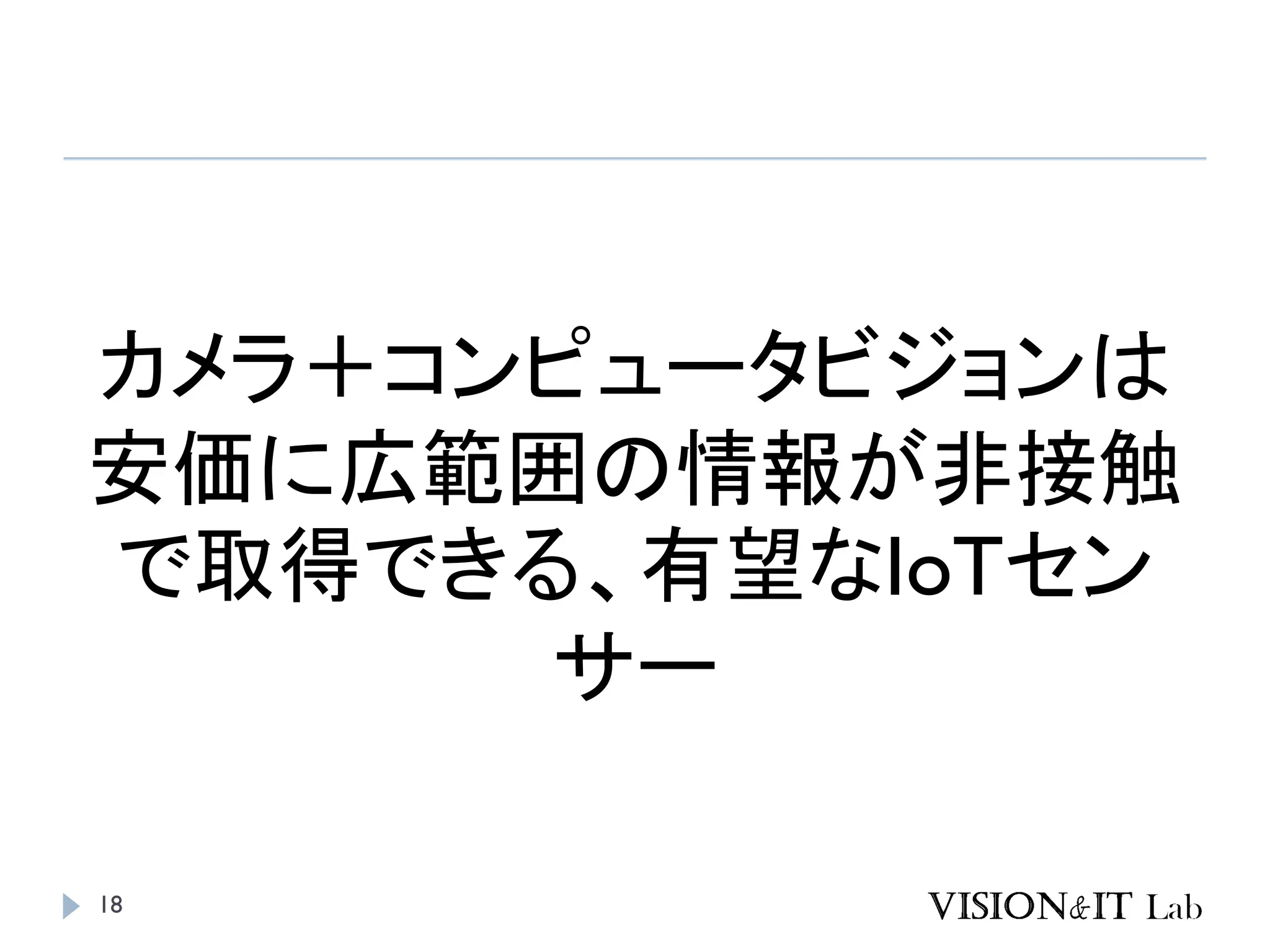 18
カメラ＋コンピュータビジョンは
安価に広範囲の情報が非接触
で取得できる、有望なIoTセン
サー
 