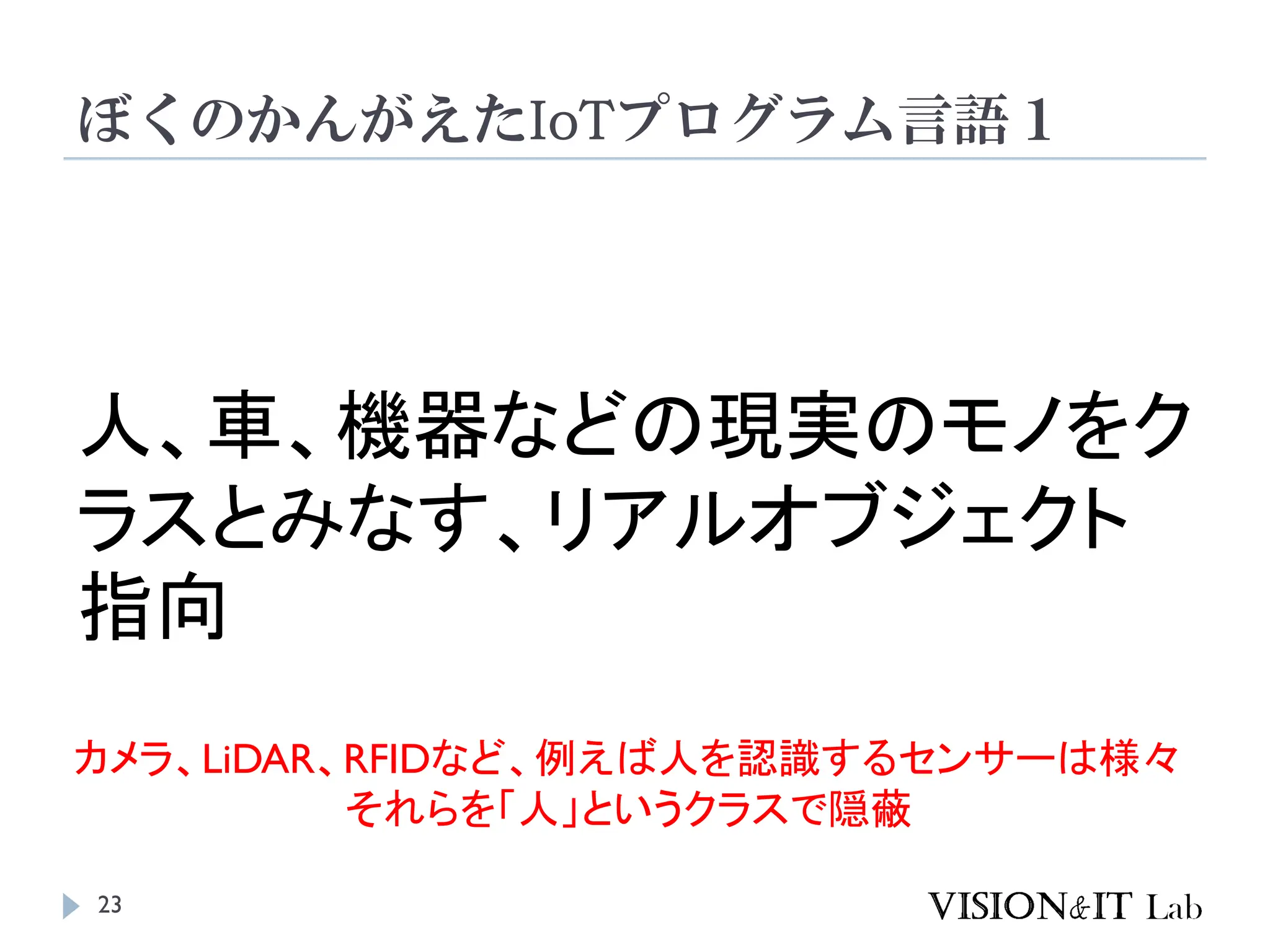 ぼくのかんがえたIoTプログラム言語１
人、車、機器などの現実のモノをク
ラスとみなす、リアルオブジェクト
指向
23
カメラ、LiDAR、RFIDなど、例えば人を認識するセンサーは様々
それらを「人」というクラスで隠蔽
 