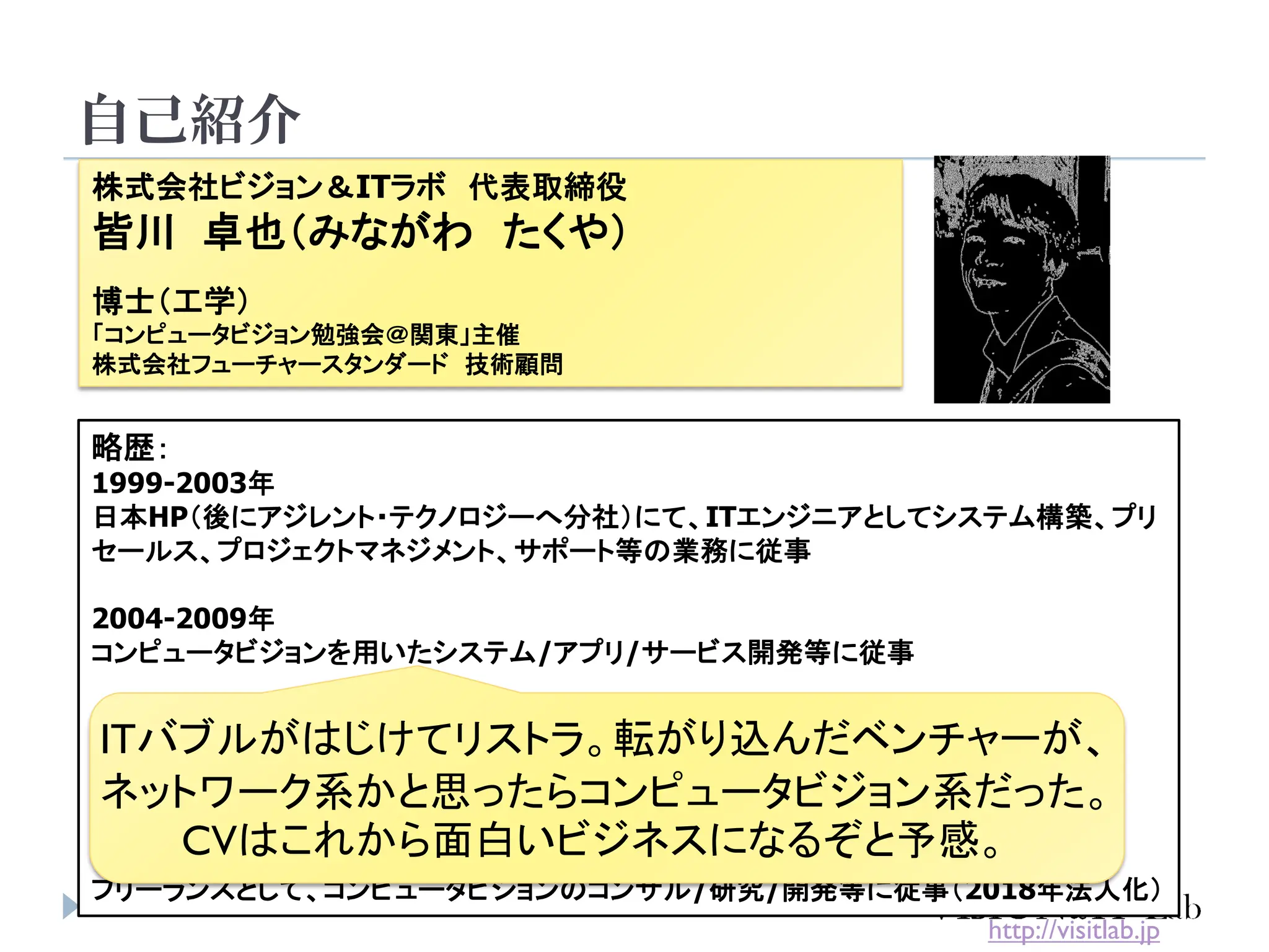 自己紹介
4
株式会社ビジョン＆ITラボ 代表取締役
皆川 卓也（みながわ たくや）
博士（工学）
「コンピュータビジョン勉強会＠関東」主催
株式会社フューチャースタンダード 技術顧問
略歴：
1999-2003年
日本HP（後にアジレント・テクノロジーへ分社）にて、ITエンジニアとしてシステム構築、プリ
セールス、プロジェクトマネジメント、サポート等の業務に従事
2004-2009年
コンピュータビジョンを用いたシステム/アプリ/サービス開発等に従事
2007-2010年
慶應義塾大学大学院 後期博士課程にて、コンピュータビジョンを専攻
単位取得退学後、博士号取得（2014年）
2009年-現在
フリーランスとして、コンピュータビジョンのコンサル/研究/開発等に従事（2018年法人化）
http://visitlab.jp
ITバブルがはじけてリストラ。転がり込んだベンチャーが、
ネットワーク系かと思ったらコンピュータビジョン系だった。
CVはこれから面白いビジネスになるぞと予感。
 