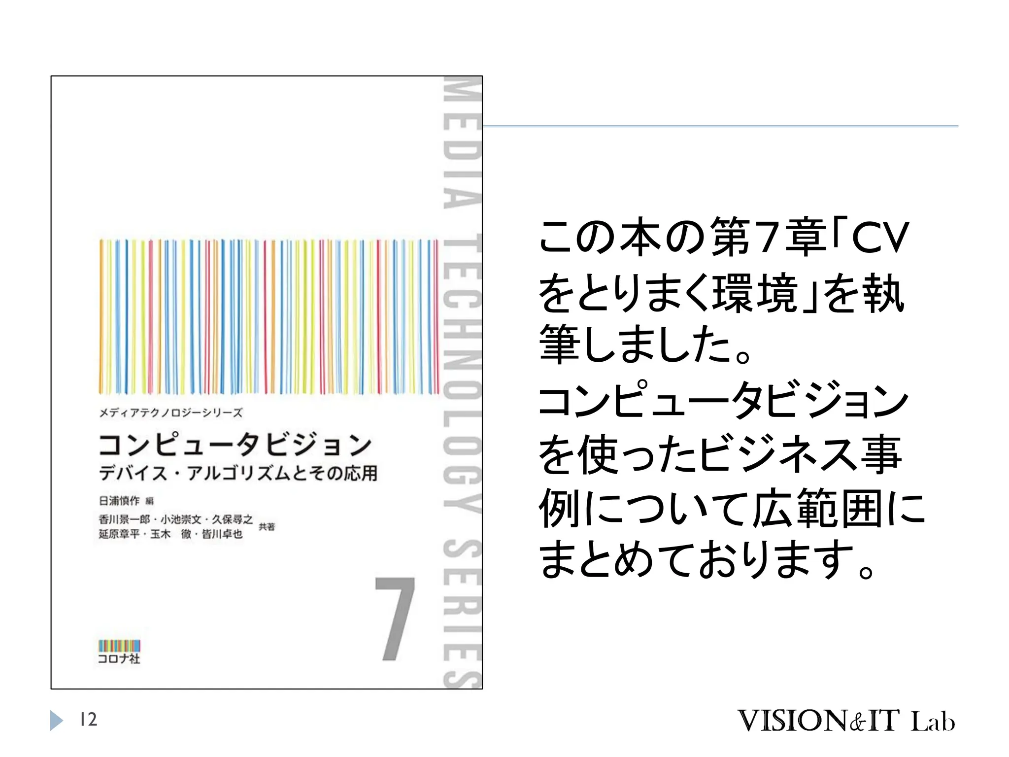 12
この本の第７章「CV
をとりまく環境」を執
筆しました。
コンピュータビジョン
を使ったビジネス事
例について広範囲に
まとめております。
 