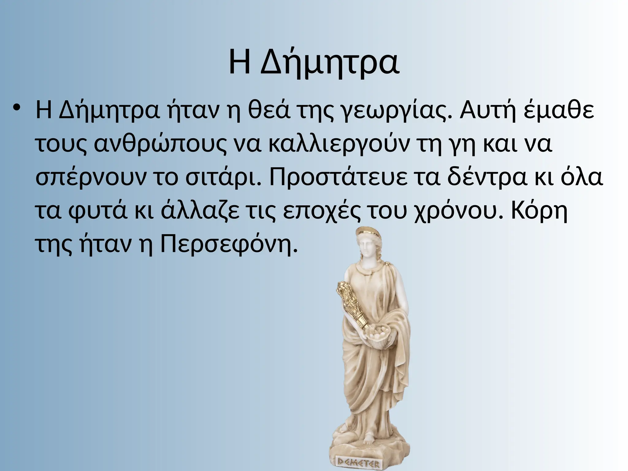 Η Δήμητρα
• Η Δήμητρα ήταν η θεά της γεωργίας. Αυτή έµαθε
τους ανθρώπους να καλλιεργούν τη γη και να
σπέρνουν το σιτάρι. Προστάτευε τα δέντρα κι όλα
τα φυτά κι άλλαζε τις εποχές του χρόνου. Κόρη
της ήταν η Περσεφόνη.
 