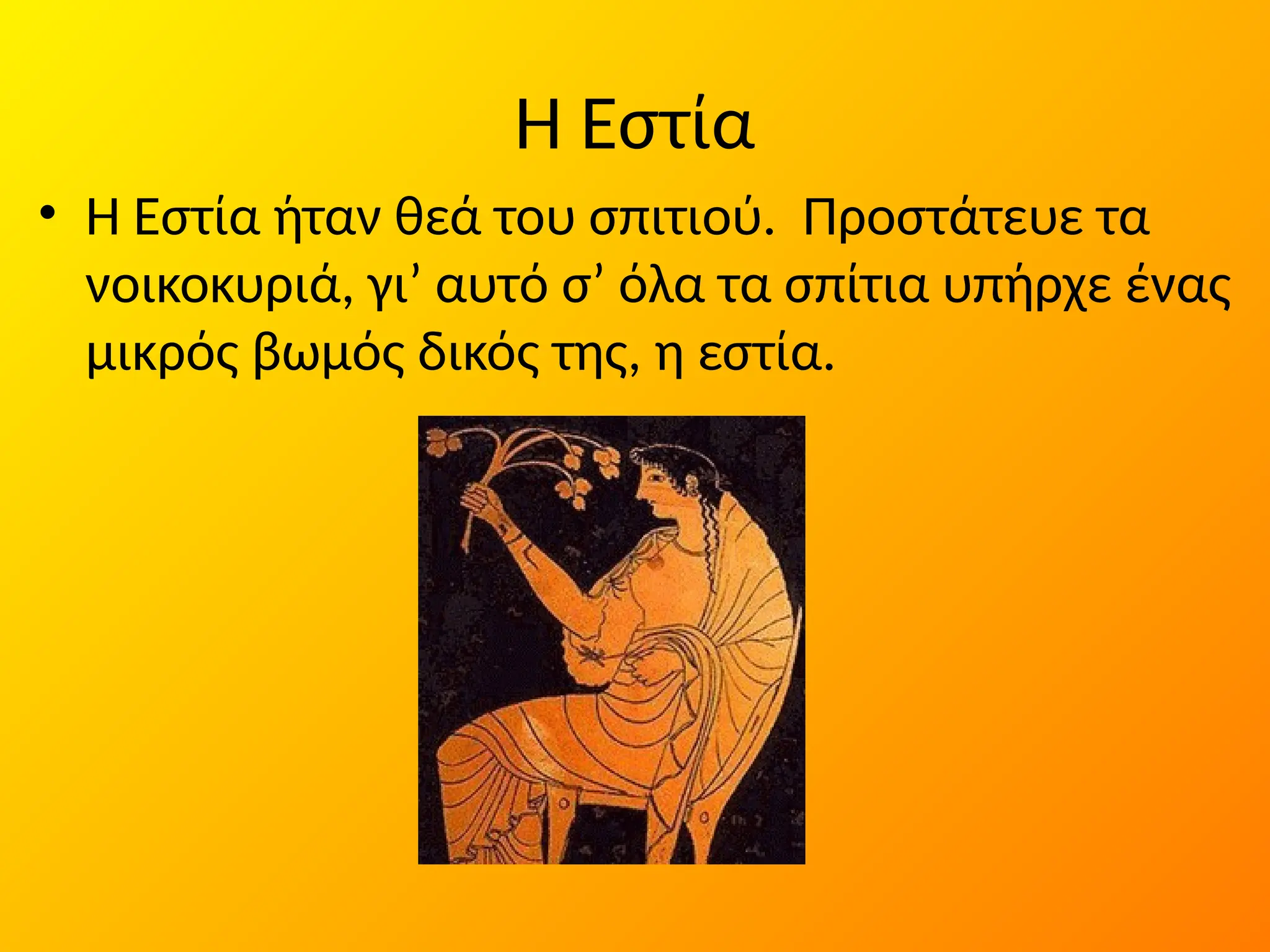 Η Εστία
• Η Εστία ήταν θεά του σπιτιού. Προστάτευε τα
νοικοκυριά, γι’ αυτό σ’ όλα τα σπίτια υπήρχε ένας
µικρός βωµός δικός της, η εστία.
 