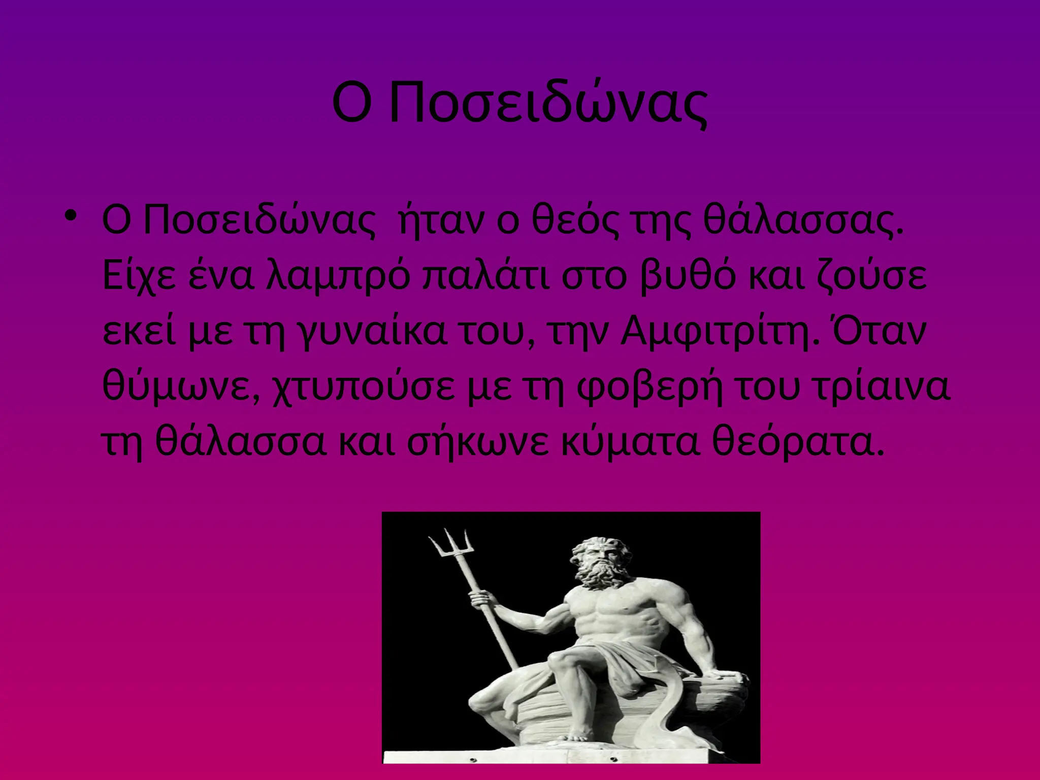 Ο Ποσειδώνας
• Ο Ποσειδώνας ήταν ο θεός της θάλασσας.
Είχε ένα λαµπρό παλάτι στο βυθό και ζούσε
εκεί µε τη γυναίκα του, την Αµφιτρίτη. Όταν
θύµωνε, χτυπούσε µε τη φοβερή του τρίαινα
τη θάλασσα και σήκωνε κύµατα θεόρατα.
 
