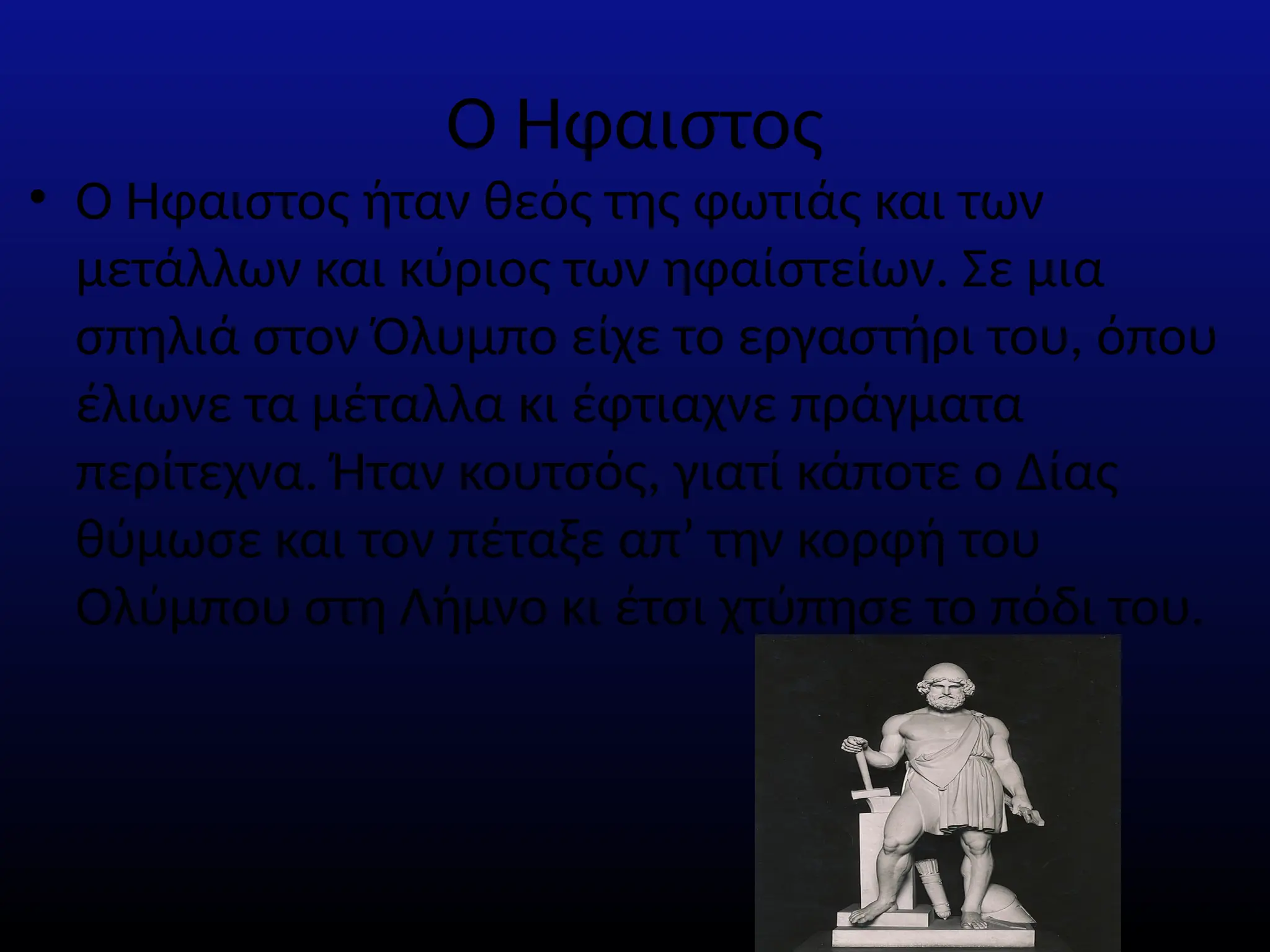 Ο Ήφαιστος
• Ο Ήφαιστος ήταν θεός της φωτιάς και των
μετάλλων και κύριος των ηφαίστείων. Σε µια
σπηλιά στον Όλυµπο είχε το εργαστήρι του, όπου
έλιωνε τα µέταλλα κι έφτιαχνε πράγµατα
περίτεχνα. Ήταν κουτσός, γιατί κάποτε ο ∆ίας
θύµωσε και τον πέταξε απ’ την κορφή του
Ολύµπου στη Λήµνο κι έτσι χτύπησε το πόδι του.
 