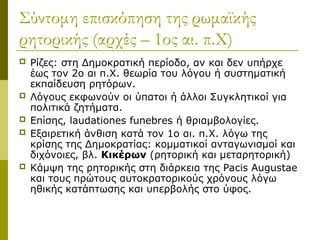 Σύντομη επισκόπηση της ρωμαϊκής
ρητορικής (αρχές – 1ος αι. π.Χ)
 Ρίζες: στη Δημοκρατική περίοδο, αν και δεν υπήρχε
έως τον 2ο αι π.Χ. θεωρία του λόγου ή συστηματική
εκπαίδευση ρητόρων.
 Λόγους εκφωνούν οι ύπατοι ή άλλοι Συγκλητικοί για
πολιτικά ζητήματα.
 Επίσης, laudationes funebres ή θριαμβολογίες.
 Εξαιρετική άνθιση κατά τον 1ο αι. π.Χ. λόγω της
κρίσης της Δημοκρατίας: κομματικοί ανταγωνισμοί και
διχόνοιες, βλ. Κικέρων (ρητορική και μεταρητορική)
 Κάμψη της ρητορικής στη διάρκεια της Pacis Augustae
και τους πρώτους αυτοκρατορικούς χρόνους λόγω
ηθικής κατάπτωσης και υπερβολής στο ύφος.
 