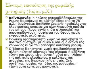 Σύντομη επισκόπηση της ρωμαϊκής
ρητορικής (1ος αι. μ.Χ.)
 Κοϊντιλιανός: ο πρώτος ρητοροδιδάσκαλος της
Ρώμης διορισμένος σε κρατική έδρα από το 78
μ.Χ.: συνέγραψε Institutio Oratoria προβάλλοντας
κλασικιστικές απόψεις για ολοκληρωμένη παιδεία
του ρήτορα (λογοτεχνία κι όχι φιλοσοφία) και
υποστηρίζοντας τη σαφήνεια του ύφους χωρίς
εκφραστικές ακρότητες.
 Πολιτική δραστηριότητα χωρίς να αμφισβητεί το
πολιτικό σύστημα, με ηθικό εξοπλισμό έναντι της
κοινωνίας κι όχι του princeps: ουτοπική μορφή.
 Ο Τάκιτος διαπιστώνει χωρίς ψευδαισθήσεις την
πλήρη πολιτική αδυναμία του ρήτορα: η αξιόλογη
τέχνη του λόγου είναι δυνατή μόνο στο πλαίσιο
της πολιτικής ελευθερίας, ή καλύτερα της
αναρχίας, της δημοκρατικής εποχής. Στις
συνθήκες ησυχίας και τάξης της μοναρχίας η
τέχνη αυτή έγινε αναχρονιστική.
 