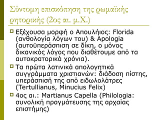 Σύντομη επισκόπηση της ρωμαϊκής
ρητορικής (2ος αι. μ.Χ.)
 Εξέχουσα μορφή ο Απουλήιος: Florida
(ανθολογία λόγων του) & Apologia
(αυτοϋπεράσπιση σε δίκη, ο μόνος
δικανικός λόγος που διαθέτουμε από τα
αυτοκρατορικά χρόνια).
 Τα πρώτα λατινικά απολογητικά
συγγράμματα χριστιανών: διάδοση πίστης,
υπεράσπισή της από ειδωλολάτρες
(Tertullianus, Minucius Felix)
 4ος αι.: Martianus Capella (Philologia:
συνολική πραγμάτευσης της αρχαίας
επιστήμης)
 