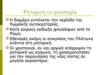 Ρητορική vs φιλοσοφία
 Η διαμάχη εντείνεται την περίοδο της
Ρωμαϊκής αυτοκρατορίας.
 Κατά καιρούς εκδίωξη φιλοσόφων από τη
Ρώμη.
 Σθεναρές ακόμη οι επικρίσεις του Πλάτωνα
ενάντια στη ρητορική.
 Οι χριστιανοί, αν και αρχικά απέρριψαν τη
ρητορική ως κοσμική, τη χρησιμοποίησαν
για την παρουσίαση της νέας πίστης σε
μεγάλα ακροατήρια.
 
