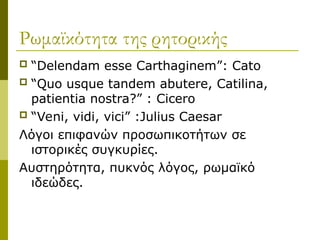 Ρωμαϊκότητα της ρητορικής
 “Delendam esse Carthaginem”: Cato
 “Quo usque tandem abutere, Catilina,
patientia nostra?” : Cicero
 “Veni, vidi, vici” :Julius Caesar
Λόγοι επιφανών προσωπικοτήτων σε
ιστορικές συγκυρίες.
Αυστηρότητα, πυκνός λόγος, ρωμαϊκό
ιδεώδες.
 