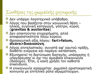 Συνθήκες της ρωμαϊκής ρητορικής
 Δεν υπάρχει λογοτεχνικό υπόβαθρο.
 Λόγος που βασίζεται στην κοινωνική θέση –
ηλικία, ευγενική καταγωγή, γόητρο, κύρος
(gravitas & auctoritas)
 Δεν απαιτούνται επιχειρήματα, αλλά
αποφασιστικότητα λόγω κύρους
 Θρησκευτική αξία λόγου: fari>fatum,
dicere>δικαιοσύνη.
 Λόγος επιτελεστικός: συνιστά αφ’ εαυτού πράξη,
διαθέτει ενέργεια και παράγει κατάσταση.
 Εξυπηρετεί τη διατύπωση διαταγής, υπόσχεσης ή
υπαγόρευσης κι όχι την αμοιβαία επικοινωνία
(διάλογο). Έτσι, η κακή χρήση τον καθιστά
επικίνδυνο.
 Η επικοινωνία ιεραρχείται: ρωμαϊκή αριστοκρατική
κοινωνία με επιτελικό ρόλο αξιωματούχων.
 