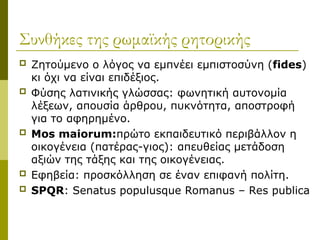 Συνθήκες της ρωμαϊκής ρητορικής
 Ζητούμενο ο λόγος να εμπνέει εμπιστοσύνη (fides)
κι όχι να είναι επιδέξιος.
 Φύσης λατινικής γλώσσας: φωνητική αυτονομία
λέξεων, απουσία άρθρου, πυκνότητα, αποστροφή
για το αφηρημένο.
 Mos maiorum:πρώτο εκπαιδευτικό περιβάλλον η
οικογένεια (πατέρας-γιος): απευθείας μετάδοση
αξιών της τάξης και της οικογένειας.
 Εφηβεία: προσκόλληση σε έναν επιφανή πολίτη.
 SPQR: Senatus populusque Romanus – Res publica
 