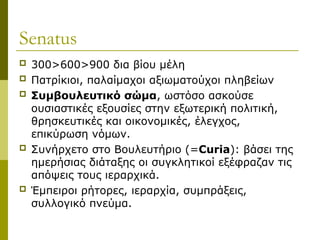 Senatus
 300>600>900 δια βίου μέλη
 Πατρίκιοι, παλαίμαχοι αξιωματούχοι πληβείων
 Συμβουλευτικό σώμα, ωστόσο ασκούσε
ουσιαστικές εξουσίες στην εξωτερική πολιτική,
θρησκευτικές και οικονομικές, έλεγχος,
επικύρωση νόμων.
 Συνήρχετο στο Βουλευτήριο (=Curia): βάσει της
ημερήσιας διάταξης οι συγκλητικοί εξέφραζαν τις
απόψεις τους ιεραρχικά.
 Έμπειροι ρήτορες, ιεραρχία, συμπράξεις,
συλλογικό πνεύμα.
 