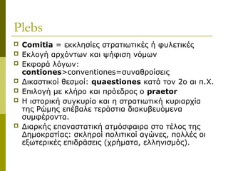 Plebs
 Comitia = εκκλησίες στρατιωτικές ή φυλετικές
 Εκλογή αρχόντων και ψήφιση νόμων
 Εκφορά λόγων:
contiones>conventiones=συναθροίσεις
 Δικαστικοί θεσμοί: quaestiones κατά τον 2ο αι π.Χ.
 Επιλογή με κλήρο και πρόεδρος ο praetor
 Η ιστορική συγκυρία και η στρατιωτική κυριαρχία
της Ρώμης επέβαλε τεράστια διακυβευόμενα
συμφέροντα.
 Διαρκής επαναστατική ατμόσφαιρα στο τέλος της
Δημοκρατίας: σκληροί πολιτικοί αγώνες, πολλές οι
εξωτερικές επιδράσεις (χρήματα, ελληνισμός).
 