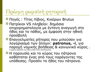 Πρώιμη ρωμαϊκή ρητορική
 Πηγές : Τίτος Λίβιος, Κικέρων Brutus
 Πατρίκιοι VS πληβείοι: δημόσια
επιχειρηματολογία με έντονη αναγωγή στο
ήθος και το πάθος, με έμφαση στην ηθική
προσβολή
 Επαγγελματίες ρήτορες που μιλούσαν για
λογαριασμό των άλλων: patronus, -i, για
παροχή νομικής βοήθειας & κοινωνικό κύρος .
Η αρχική ερμηνεία της λέξης orator ήταν απεσταλμένος
 Η παρουσία και το κύρος του πάτρoνα
καθίσταται ένας από τους παράγοντες της
υπόθεσης. Προσόν το ήθος του πάτρoνα.
 