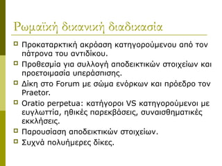 Ρωμαϊκή δικανική διαδικασία
 Προκαταρκτική ακρόαση κατηγορούμενου από τον
πάτρονα του αντιδίκου.
 Προθεσμία για συλλογή αποδεικτικών στοιχείων και
προετοιμασία υπεράσπισης.
 Δίκη στο Forum με σώμα ενόρκων και πρόεδρο τον
Praetor.
 Oratio perpetua: κατήγοροι VS κατηγορούμενοι με
ευγλωττία, ηθικές παρεκβάσεις, συναισθηματικές
εκκλήσεις.
 Παρουσίαση αποδεικτικών στοιχείων.
 Συχνά πολυήμερες δίκες.
 
