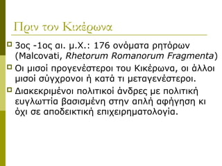 Πριν τον Κικέρωνα
 3ος -1ος αι. μ.Χ.: 176 ονόματα ρητόρων
(Malcovati, Rhetorum Romanorum Fragmenta)
 Οι μισοί προγενέστεροι του Κικέρωνα, οι άλλοι
μισοί σύγχρονοι ή κατά τι μεταγενέστεροι.
 Διακεκριμένοι πολιτικοί άνδρες με πολιτική
ευγλωττία βασισμένη στην απλή αφήγηση κι
όχι σε αποδεικτική επιχειρηματολογία.
 