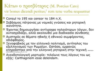 Κάτων ο πρεσβύτερος (M. Porcius Cato)
vir bonus dicendi peritus/ rem tene verba sequuntur
 Consul το 195 και censor το 184 π.Χ.
 Σεβάσμιος πάτρονας με νομικές γνώσεις και ρητορική
ικανότητα.
 Έχοντας δημιουργήσει αντίγραφα παλαιότερων λόγων, δεν
αυτοσχεδιάζει, αλλά ακολουθεί μια διαδικασία σύνθεσης
 Αυστηρός σε θέματα ηθικής ή εθνικού συμφέροντος,
αδιάφθορος.
 Ξενοφοβικός με τον ελληνικό πολιτισμό, αντίπαλος του
εξελληνισμού των Ρωμαίων. Ωστόσο, εμφανώς
επηρεάστηκε από την ελληνική ρητορική στην τεχνική ΑΝΑΓΝΩΣΗ
ΑΠΟΣΠΑΣΜΑΤΟΣ, Κennedy σελ.173, 175.
 Ανεκδοτολογική μαρτυρία: τελείωνε τους λόγους του ως
εξής: Carthaginem esse delendam.
 