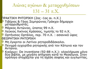 Αιώνας αγώνων & μεταρρυθμίσεων
131 – 31 π.Χ.
ΠΡΑΚΤΙΚΗ ΡΗΤΟΡΙΚΗ (2ος -1ος αι. π.Χ.)
 Τιβέριος & Γάιος Σεμπρώνιος Γράκχοι δήμαρχοι
μεταρρυθμιστές.
 Μάρκος Αντώνιος, ύπατος 99 π.Χ.
 Λεύκιος Λικίνιος Κράσσος, τιμητής το 92 π.Χ.
 Ορτήνσιος Ορτάλος, περ. 70 π.Χ. : ασιανικό ύφος
ΘΕΩΡΗΤΙΚΗ ΡΗΤΟΡΙΚΗ
 Μη έγκριτοι οι Λατίνοι ρητοροδιδάσκαλοι.
 Πενιχρά εγχειρίδια ρητορικής από τον Κάτωνα και τον
Αντώνιο.
 Κικέρων: De inventione (92-88 π.Χ.): ολοκλήρωσε μόνο
δύο βιβλία, με μεγάλη απήχηση κατά το Μεσαίωνα. Στον
πρόλογο στοχάζεται για τη σχέση σοφίας και ευγλωττίας.
 