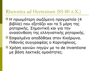 Rhetorica ad Herrenium (85-80 π.Χ.)
 Η πρωιμότερη σωζόμενη πραγματεία (4
βιβλία) που εξετάζει και τα 5 μέρη της
ρητορικής. Σημαντική και για την
ανασύνθεση της ελληνιστικής ρητορικής.
 Εσφαλμένα αποδόθηκε στον Κικέρωνα.
Πιθανός συγγραφέας ο Κορνηφίκιος.
 Χρήση κοινών πηγών με το de inventione
με βάση λεκτικές ομοιότητες.
 