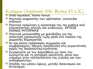 Κικέρων (Arpinum 106- Roma 43 π.Χ.)
 Ordo equester, homo novus
 Ηγετικός εκφραστής των optimates: concordia
ordinum
 Πολιτική πρόκληση η προστασία της res publica από
επαναστατικές απειλές και κινδύνους: ΧΡΥΣΟΣ
ΑΙΩΝΑΣ ΡΗΤΟΡΙΚΗΣ
 Πολιτικά μετριοπαθής με φιλοδοξίες για την
απόκτηση προσωπικής τιμής μέσα στο πλαίσιο της
ρωμαϊκής δημοκρατίας
 Αν και έκανε πρόσκαιρες συμμαχίες και
συμβιβασμούς, έδειχνε προσήλωση στις ουμανιστικές
αρχές της δικαιοσύνης/τιμιότητας
 Συγκρίνεται με τον Δημοσθένη ως προς την
ευγλωττία και τη ρητορική ικανότητα, μόνο που
υπερέχει στην πολλαπλότητα της γνώσης και των
ενδιαφερόντων.
 Οπαδός του μέσου ύφους, μεταξύ Ασιανισμού και
Αττικισμού.
 