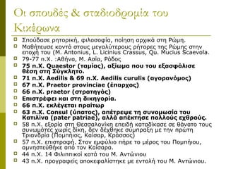 Οι σπουδές & σταδιοδρομία του
Κικέρωνα
 Σπούδασε ρητορική, φιλοσοφία, ποίηση αρχικά στη Ρώμη.
 Μαθήτευσε κοντά στους μεγαλύτερους ρήτορες της Ρώμης στην
εποχή του (M. Antonius, L. Licinius Crassus, Qu. Mucius Scaevola.
 79-77 π.Χ. :Αθήνα, Μ. Ασία, Ρόδος
 75 π.Χ. Quaestor (ταμίας), αξίωμα που του εξασφάλισε
θέση στη Σύγκλητο.
 71 π.Χ. Aedilis & 69 π.Χ. Aedilis curulis (αγορανόμος)
 67 π.Χ. Praetor provinciae (έπαρχος)
 66 π.Χ. praetor (στρατηγός)
 Επιστρέφει και στη δικηγορία.
 66 π.Χ. εκλέγεται πραίτωρ
 63 π.Χ. Consul (ύπατος), απέτρεψε τη συνομωσία του
Κατιλίνα (pater patriae), αλλά απέκτησε πολλούς εχθρούς.
 58 π.Χ. εξορία στη Θεσσαλονίκη επειδή καταδίκασε σε θάνατο τους
συνωμότες χωρίς δίκη, δεν δέχθηκε σύμπραξη με την πρώτη
Τριανδρία (Πομπήιος, Καίσαρ, Κράσσος)
 57 π.Χ. επιστροφή. Στον εμφύλιο πήρε το μέρος του Πομπήιου,
αμνηστεύθήκε από τον Καίσαρα.
 44 π.Χ. 14 Φιλιππικοί κατά του Μ. Αντώνιου
 43 π.Χ. προγραφείς αποκεφαλίστηκε με εντολή του Μ. Αντώνιου.
 