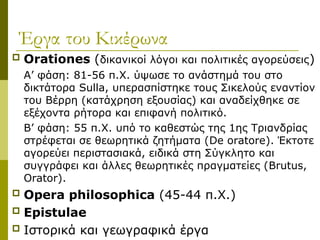 Έργα του Κικέρωνα
 Orationes (δικανικοί λόγοι και πολιτικές αγορεύσεις)
Α’ φάση: 81-56 π.Χ. ύψωσε το ανάστημά του στο
δικτάτορα Sulla, υπερασπίστηκε τους Σικελούς εναντίον
του Βέρρη (κατάχρηση εξουσίας) και αναδείχθηκε σε
εξέχοντα ρήτορα και επιφανή πολιτικό.
Β’ φάση: 55 π.X. υπό το καθεστώς της 1ης Τριανδρίας
στρέφεται σε θεωρητικά ζητήματα (De oratore). Έκτοτε
αγορεύει περιστασιακά, ειδικά στη Σύγκλητο και
συγγράφει και άλλες θεωρητικές πραγματείες (Brutus,
Orator).
 Opera philosophica (45-44 π.Χ.)
 Epistulae
 Ιστορικά και γεωγραφικά έργα
 