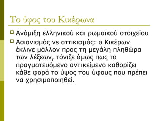 Το ύφος του Κικέρωνα
 Ανάμιξη ελληνικού και ρωμαϊκού στοιχείου
 Ασιανισμός vs αττικισμός: ο Κικέρων
έκλινε μάλλον προς τη μεγάλη πληθώρα
των λέξεων, τόνιζε όμως πως το
πραγματευόμενο αντικείμενο καθορίζει
κάθε φορά το ύψος του ύφους που πρέπει
να χρησιμοποιηθεί.
 