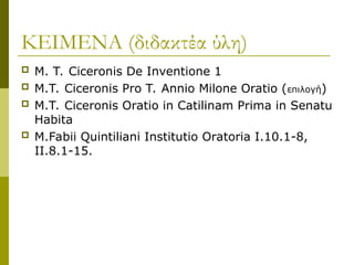 ΚΕΙΜΕΝΑ (διδακτέα ύλη)
 M. T. Ciceronis De Inventione 1
 M.T. Ciceronis Pro T. Annio Milone Oratio (επιλογή)
 M.T. Ciceronis Oratio in Catilinam Prima in Senatu
Habita
 M.Fabii Quintiliani Institutio Oratoria I.10.1-8,
II.8.1-15.
 