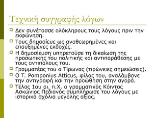 Τεχνική συγγραφής λόγων
 Δεν συνέτασσε ολόκληρους τους λόγους πριν την
εκφώνηση.
 Τους δημοσίευε ως αναθεωρημένες και
επαυξημένες εκδοχές.
 Η δημοσίευση υπηρετούσε τη δικαίωση της
προσωπικής του πολιτικής και αντιπαράθεσης με
τους αντιπάλους του.
 Γραμματέας του ο Τίρωνας (τιρώνειες σημειώσεις).
 Ο T. Pomponius Atticus, φίλος του, αναλάμβανε
την αντιγραφή και την προώθηση στην αγορά.
 Τέλος 1ου αι. π.Χ. ο γραμματικός Κόιντος
Ασκώνιος Πεδιανός συμπλήρωσε του λόγους με
ιστορικά σχόλια μεγάλης αξίας.
 