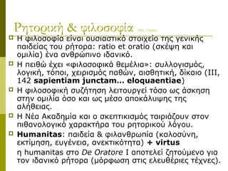 Ρητορική & φιλοσοφία (M.L. Clarke)
 Η φιλοσοφία είναι ουσιαστικό στοιχείο της γενικής
παιδείας του ρήτορα: ratio et oratio (σκέψη και
ομιλία) ένα ανθρώπινο ιδανικό.
 Η πειθώ έχει «φιλοσοφικά θεμέλια»: συλλογισμός,
λογική, τόποι, χειρισμός παθών, αισθητική, δίκαιο (III,
142 sapientiam junctam… eloquaentiae)
 Η φιλοσοφική συζήτηση λειτουργεί τόσο ως άσκηση
στην ομιλία όσο και ως μέσο αποκάλυψης της
αλήθειας.
 H Νέα Ακαδημία και ο σκεπτικισμός ταιριάζουν στον
πιθανολογικό χαρακτήρα του ρητορικού λόγου.
 Humanitas: παιδεία & φιλανθρωπία (καλοσύνη,
εκτίμηση, ευγένεια, ανεκτικότητα) + virtus
η humanitas στο De Oratore I αποτελεί ζητούμενο για
τον ιδανικό ρήτορα (μόρφωση στις ελευθέριες τέχνες).
 
