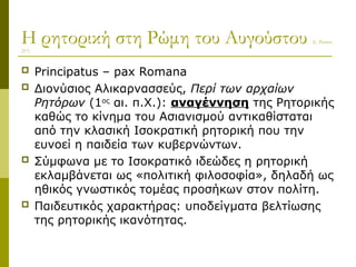Η ρητορική στη Ρώμη του Αυγούστου (L. Pernot
217)
 Principatus – pax Romana
 Διονύσιος Αλικαρνασσεύς, Περί των αρχαίων
Ρητόρων (1ος
αι. π.Χ.): αναγέννηση της Ρητορικής
καθώς το κίνημα του Ασιανισμού αντικαθίσταται
από την κλασική Iσοκρατική ρητορική που την
ευνοεί η παιδεία των κυβερνώντων.
 Σύμφωνα με το Iσοκρατικό ιδεώδες η ρητορική
εκλαμβάνεται ως «πολιτική φιλοσοφία», δηλαδή ως
ηθικός γνωστικός τομέας προσήκων στον πολίτη.
 Παιδευτικός χαρακτήρας: υποδείγματα βελτίωσης
της ρητορικής ικανότητας.
 