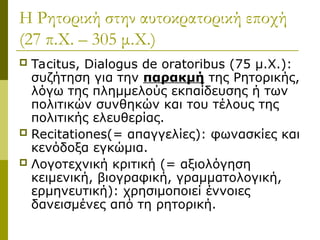 Η Ρητορική στην αυτοκρατορική εποχή
(27 π.Χ. – 305 μ.Χ.)
 Tacitus, Dialogus de oratoribus (75 μ.Χ.):
συζήτηση για την παρακμή της Ρητορικής,
λόγω της πλημμελούς εκπαίδευσης ή των
πολιτικών συνθηκών και του τέλους της
πολιτικής ελευθερίας.
 Recitationes(= απαγγελίες): φωνασκίες και
κενόδοξα εγκώμια.
 Λογοτεχνική κριτική (= αξιολόγηση
κειμενική, βιογραφική, γραμματολογική,
ερμηνευτική): χρησιμοποιεί έννοιες
δανεισμένες από τη ρητορική.
 