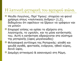 Η λατινική ρητορική του αργυρού αιώνα.
 Ψευδο Λογγίνος, Περί Ύψους: στοχεύει να φανεί
χρήσιμη στους «πολιτικούς άνδρες» (1,2),
δεδομένου ότι οφείλουν να ξέρουν να γράφουν και
να μιλούν
 Επιχειρεί επίσης να ορίσει το εξαίρετο στη
λογοτεχνία, το υψηλόν, και τα μέσα κατάκτησής
του. Αυτή η κατάκτηση εδραιώνεται στο σύστημα
της ρητορικής (ύφος μεγαλειώδες)
 Φιλοσοφική αντίληψη της Ρητορικής: αληθή και
ψευδά αγαθά, φαντασία, ενάργεια, ηθικό κύρος,
δεινό ύφος.
 Διαμάχη αττικισμού & ασιανισμού στη Ρώμη.
 