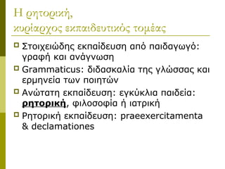 Η ρητορική,
κυρίαρχος εκπαιδευτικός τομέας
 Στοιχειώδης εκπαίδευση από παιδαγωγό:
γραφή και ανάγνωση
 Grammaticus: διδασκαλία της γλώσσας και
ερμηνεία των ποιητών
 Ανώτατη εκπαίδευση: εγκύκλια παιδεία:
ρητορική, φιλοσοφία ή ιατρική
 Ρητορική εκπαίδευση: praeexercitamenta
& declamationes
 