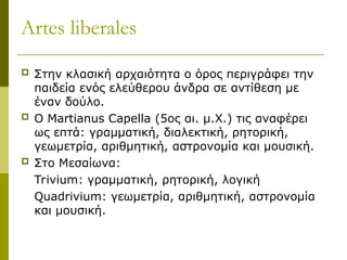 Artes liberales
 Στην κλασική αρχαιότητα ο όρος περιγράφει την
παιδεία ενός ελεύθερου άνδρα σε αντίθεση με
έναν δούλο.
 Ο Martianus Capella (5ος αι. μ.Χ.) τις αναφέρει
ως επτά: γραμματική, διαλεκτική, ρητορική,
γεωμετρία, αριθμητική, αστρονομία και μουσική.
 Στο Μεσαίωνα:
Trivium: γραμματική, ρητορική, λογική
Quadrivium: γεωμετρία, αριθμητική, αστρονομία
και μουσική.
 
