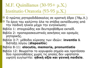 M.F. Quinilianus (30-95+ μ.Χ.)
Institutio Oratoria (93-95 μ.Χ.)
 Ο πρώτος ρητοροδιδάσκαλος σε κρατική έδρα (78μ.Χ.)
 Το έργο του καλύπτει όλα τα στάδια εκπαίδευσης από
την παιδική ηλικία μέχρι την ενηλικίωση:
Βιβλίο 1: στοιχειώδης και δευτεροβάθμια εκπαίδ.
Βιβλίο 2: προπαρασκευστικές ασκήσεις και ορισμός
ρητορικής.
Βιβλία 3-7: μέθοδοι εύρεσης των ιδεών: inventio &
διάταξη λόγου (dispositio)
Βιβλία 8-11: elocutio, memoria, pronuntiatio
Βιβλίο 12: θεωρείται το κορυφαίο σημείο και προτάσσει
δύο προϋποθέσεις χωρίς τις οποίες δεν υφίσταται
υψηλή ευγλωττία: ηθική αξία και γενική παιδεία.
 