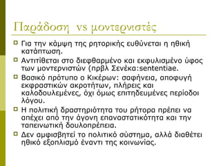 Παράδοση vs μοντερνιστές
 Για την κάμψη της ρητορικής ευθύνεται η ηθική
κατάπτωση.
 Αντιτίθεται στο διεφθαρμένο και εκφυλισμένο ύφος
των μοντερνιστών (πρβλ Σενέκα:sententiae.
 Βασικό πρότυπο ο Κικέρων: σαφήνεια, αποφυγή
εκφραστικών ακροτήτων, πλήρεις και
καλοδουλεμένες, όχι όμως επιτηδευμένες περίοδοι
λόγου.
 Η πολιτική δραστηριότητα του ρήτορα πρέπει να
απέχει από την άγονη επαναστατικότητα και την
ταπεινωτική δουλοπρέπεια.
 Δεν αμφισβητεί το πολιτικό σύστημα, αλλά διαθέτει
ηθικό εξοπλισμό έναντι της κοινωνίας.
 
