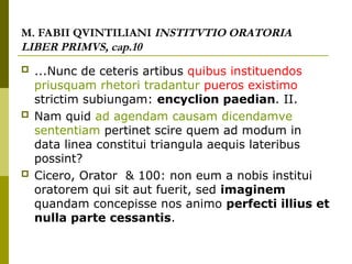 M. FABII QVINTILIANI INSTITVTIO ORATORIA
LIBER PRIMVS, cap.10
 ...Nunc de ceteris artibus quibus instituendos
priusquam rhetori tradantur pueros existimo
strictim subiungam: encyclion paedian. II.
 Nam quid ad agendam causam dicendamve
sententiam pertinet scire quem ad modum in
data linea constitui triangula aequis lateribus
possint?
 Cicero, Orator & 100: non eum a nobis institui
oratorem qui sit aut fuerit, sed imaginem
quandam concepisse nos animo perfecti illius et
nulla parte cessantis.
 