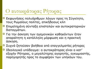 Ο αυτοκράτορας Ρήτορας
 Εκφωνήσεις πολυάριθμων λόγων προς τη Σύγκλητο,
τους Ρωμαίους πολίτες, επικήδειους κλπ
 Επιμελημένη σύνταξη επιστολών και αυτοκρατορικών
διαταγμάτων.
 Για την άσκηση των ηγεμονικών καθηκόντων ήταν
απαραίτητη η κατάλληλη μόρφωση και η πρακτική
άσκηση.
 Συχνά ζητούσαν βοήθεια από επαγγελματίες ρήτορες
 Ιδεολογικό υπόδειγμα: ο αυτοκράτορας είναι ο κατ’
εξοχήν Ρήτορας, ο μεγαλύτερης αγορητής, εγκωμιαστής,
παρηγορητής προς το συμφέρον των υπηκόων του.
 
