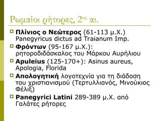 Ρωμαίοι ρήτορες, 2ος
αι.
 Πλίνιος ο Νεώτερος (61-113 μ.Χ.)
Panegyricus dictus ad Traianum Imp.
 Φρόντων (95-167 μ.Χ.):
ρητοροδιδάσκαλος του Μάρκου Αυρήλιου
 Apuleius (125-170+): Asinus aureus,
Apologia, Florida
 Απολογητική λογοτεχνία για τη διάδοση
του χριστιανισμού (Τερτυλλιανός, Μινούκιος
Φέλιξ)
 Panegyrici Latini 289-389 μ.Χ. από
Γαλάτες ρήτορες
 