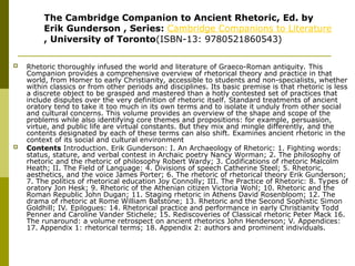  Rhetoric thoroughly infused the world and literature of Graeco-Roman antiquity. This
Companion provides a comprehensive overview of rhetorical theory and practice in that
world, from Homer to early Christianity, accessible to students and non-specialists, whether
within classics or from other periods and disciplines. Its basic premise is that rhetoric is less
a discrete object to be grasped and mastered than a hotly contested set of practices that
include disputes over the very definition of rhetoric itself. Standard treatments of ancient
oratory tend to take it too much in its own terms and to isolate it unduly from other social
and cultural concerns. This volume provides an overview of the shape and scope of the
problems while also identifying core themes and propositions: for example, persuasion,
virtue, and public life are virtual constants. But they mix and mingle differently, and the
contents designated by each of these terms can also shift. Examines ancient rhetoric in the
context of its social and cultural environment
 Contents Introduction. Erik Gunderson: I. An Archaeology of Rhetoric: 1. Fighting words:
status, stature, and verbal contest in Archaic poetry Nancy Worman; 2. The philosophy of
rhetoric and the rhetoric of philosophy Robert Wardy; 3. Codifications of rhetoric Malcolm
Heath; II. The Field of Language: 4. Divisions of speech Catherine Steel; 5. Rhetoric,
aesthetics, and the voice James Porter; 6. The rhetoric of rhetorical theory Erik Gunderson;
7. The politics of rhetorical education Joy Connolly; III. The Practice of Rhetoric: 8. Types of
oratory Jon Hesk; 9. Rhetoric of the Athenian citizen Victoria Wohl; 10. Rhetoric and the
Roman Republic John Dugan; 11. Staging rhetoric in Athens David Rosenbloom; 12. The
drama of rhetoric at Rome William Batstone; 13. Rhetoric and the Second Sophistic Simon
Goldhill; IV. Epilogues: 14. Rhetorical practice and performance in early Christianity Todd
Penner and Caroline Vander Stichele; 15. Rediscoveries of Classical rhetoric Peter Mack 16.
The runaround: a volume retrospect on ancient rhetorics John Henderson; V. Appendices:
17. Appendix 1: rhetorical terms; 18. Appendix 2: authors and prominent individuals.
The Cambridge Companion to Ancient Rhetoric, Ed. by
Erik Gunderson , Series: Cambridge Companions to Literature
, University of Toronto(ISBN-13: 9780521860543)
 