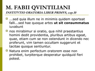 M. FABII QVINTILIANI
INSTITVTIO ORATORIA LIBER PRIMVS, cap.10
 ...sed quia illum ne in minimis quidem oporteat
falli...sed hae quoque artes ut sit consummatus
iuvabunt
 nos mirabimur si oratio, qua nihil praestantius
homini dedit providentia, pluribus artibus egeat,
quae, etiam cum se non ostendunt in dicendo nec
proferunt, vim tamen occultam suggerunt et
tacitae quoque sentiuntur.
 Natura enim perfectum oratorem esse non
prohibet, turpiterque desperatur quidquid fieri
potest.
 
